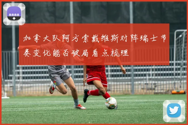 加拿大队阿方索戴维斯对阵瑞士节奏变化能否破局看点梳理