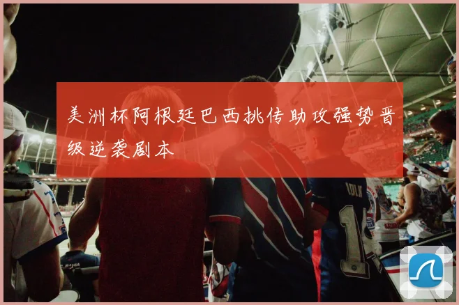 美洲杯阿根廷巴西挑传助攻强势晋级逆袭剧本