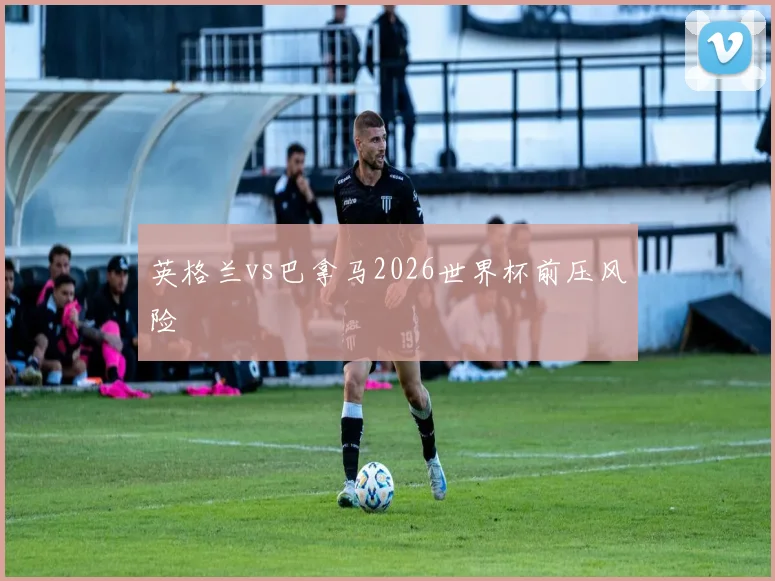 英格兰vs巴拿马2026世界杯前压风险