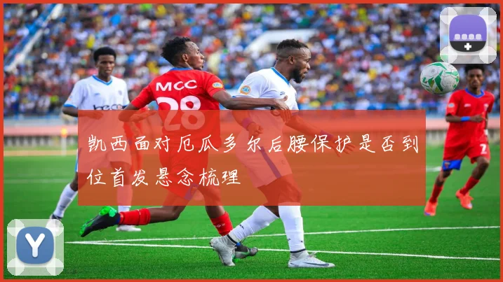 凯西面对厄瓜多尔后腰保护是否到位首发悬念梳理