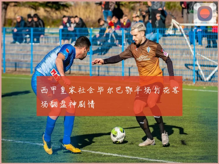 西甲皇家社会毕尔巴鄂半场打花客场翻盘神剧情