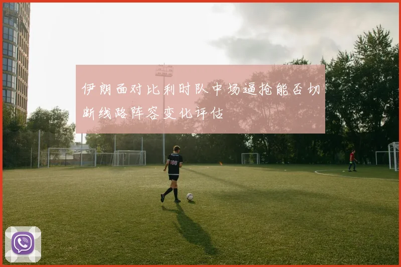 伊朗面对比利时队中场逼抢能否切断线路阵容变化评估