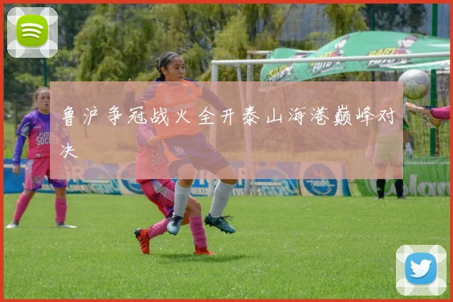 鲁沪争冠战火全开泰山海港巅峰对决