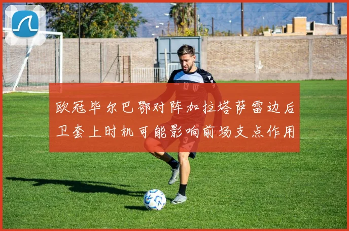 欧冠毕尔巴鄂对阵加拉塔萨雷边后卫套上时机可能影响前场支点作用