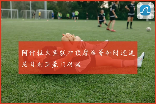 阿什拉夫鱼跃冲顶摩洛哥补时连进尼日利亚豪门对话