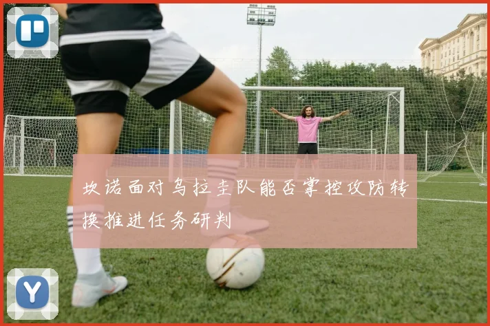 坎诺面对乌拉圭队能否掌控攻防转换推进任务研判