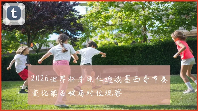 2026世界杯李刚仁迎战墨西哥节奏变化能否破局对位观察
