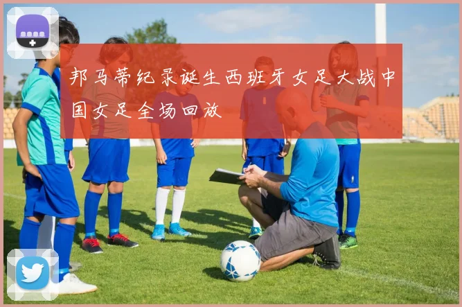 邦马蒂纪录诞生西班牙女足大战中国女足全场回放