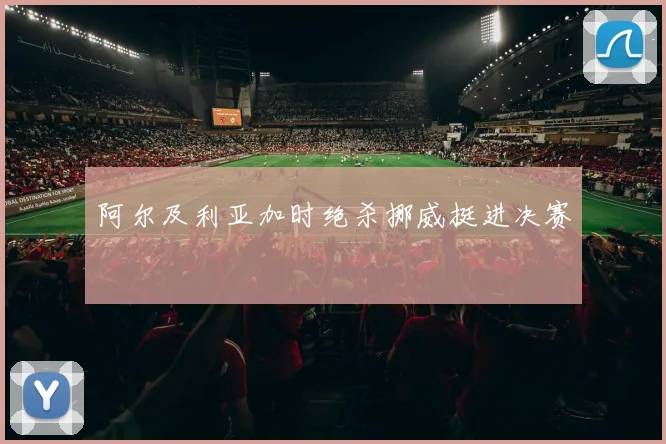 阿尔及利亚加时绝杀挪威挺进决赛