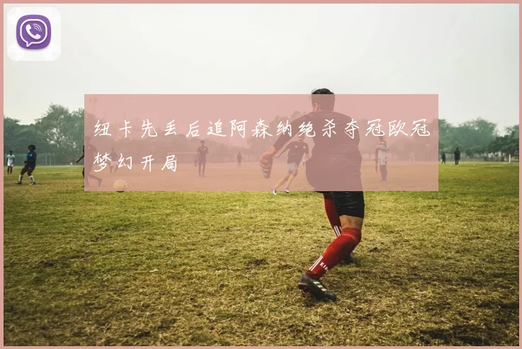 纽卡先丢后追阿森纳绝杀夺冠欧冠梦幻开局