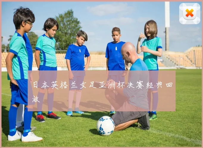 日本英格兰女足亚洲杯决赛经典回放