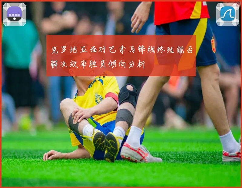 克罗地亚面对巴拿马锋线终结能否解决效率胜负倾向分析