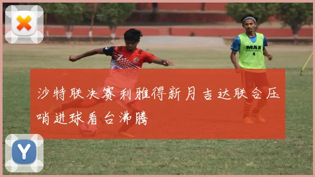 沙特联决赛利雅得新月吉达联合压哨进球看台沸腾