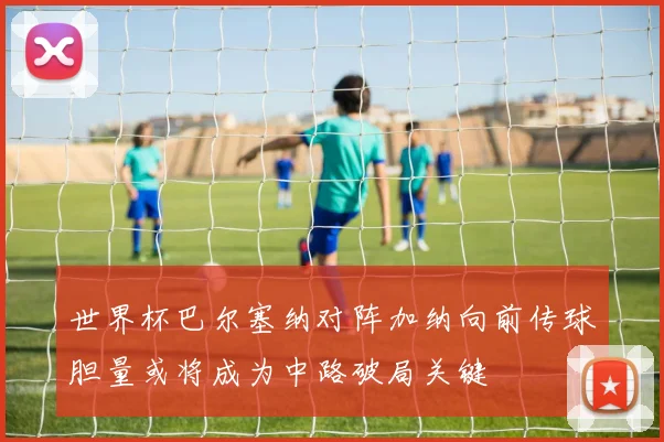 世界杯巴尔塞纳对阵加纳向前传球胆量或将成为中路破局关键
