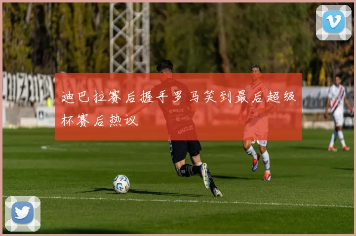 迪巴拉赛后握手罗马笑到最后超级杯赛后热议