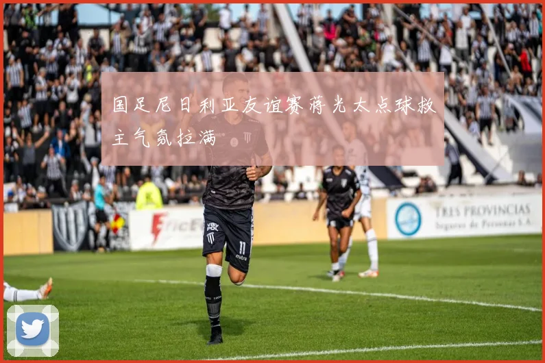 国足尼日利亚友谊赛蒋光太点球救主气氛拉满