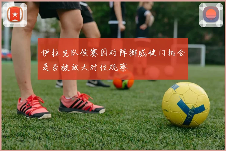 伊拉克队侯赛因对阵挪威破门机会是否被放大对位观察