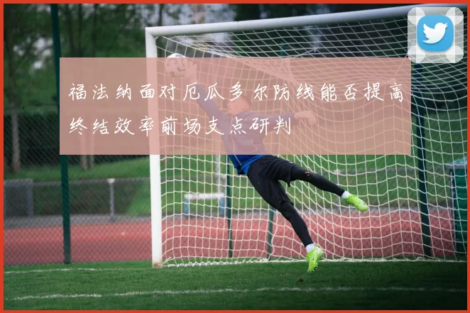 福法纳面对厄瓜多尔防线能否提高终结效率前场支点研判