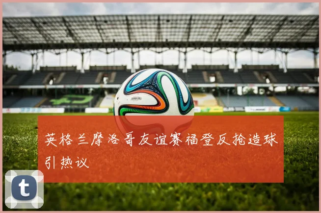英格兰摩洛哥友谊赛福登反抢造球引热议