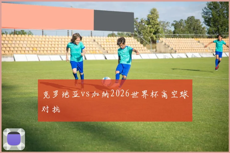 克罗地亚vs加纳2026世界杯高空球对抗