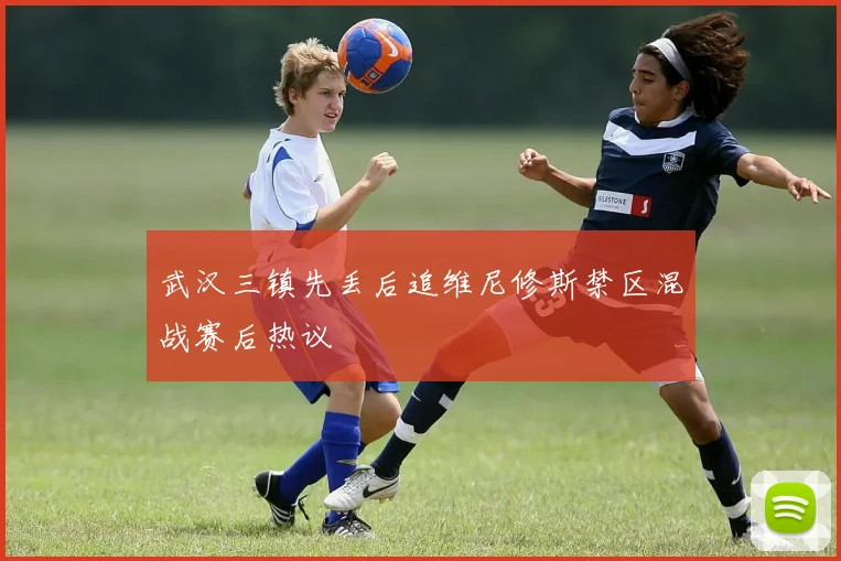 武汉三镇先丢后追维尼修斯禁区混战赛后热议