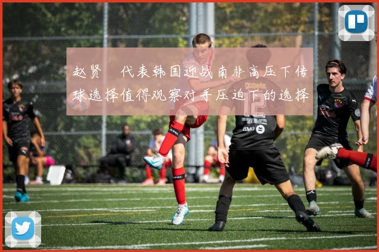 赵贤祐代表韩国迎战南非高压下传球选择值得观察对手压迫下的选择