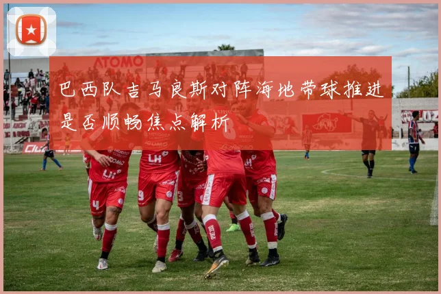 巴西队吉马良斯对阵海地带球推进是否顺畅焦点解析