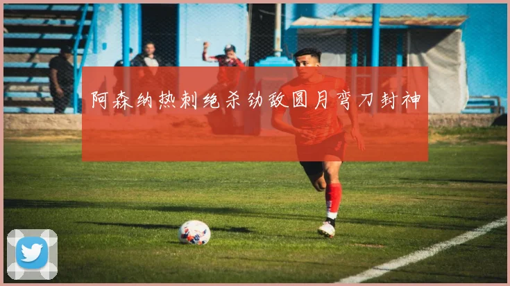 阿森纳热刺绝杀劲敌圆月弯刀封神