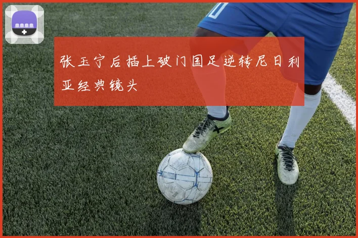 张玉宁后插上破门国足逆转尼日利亚经典镜头