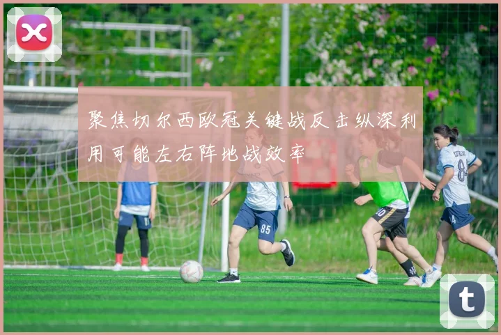 聚焦切尔西欧冠关键战反击纵深利用可能左右阵地战效率
