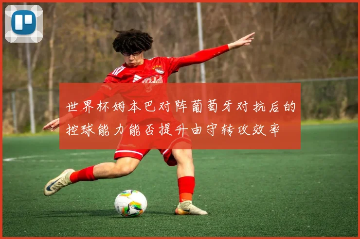 世界杯姆本巴对阵葡萄牙对抗后的控球能力能否提升由守转攻效率