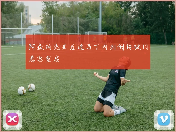 阿森纳先丢后追马丁内利倒钩破门悬念重启