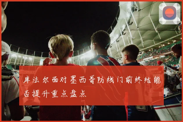 库法尔面对墨西哥防线门前终结能否提升重点盘点