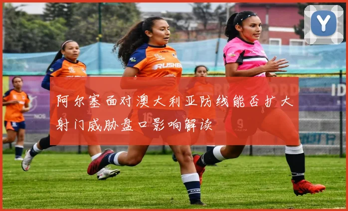 阿尔塞面对澳大利亚防线能否扩大射门威胁盘口影响解读