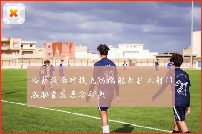 洛萨诺面对捷克防线能否扩大射门威胁首发悬念研判