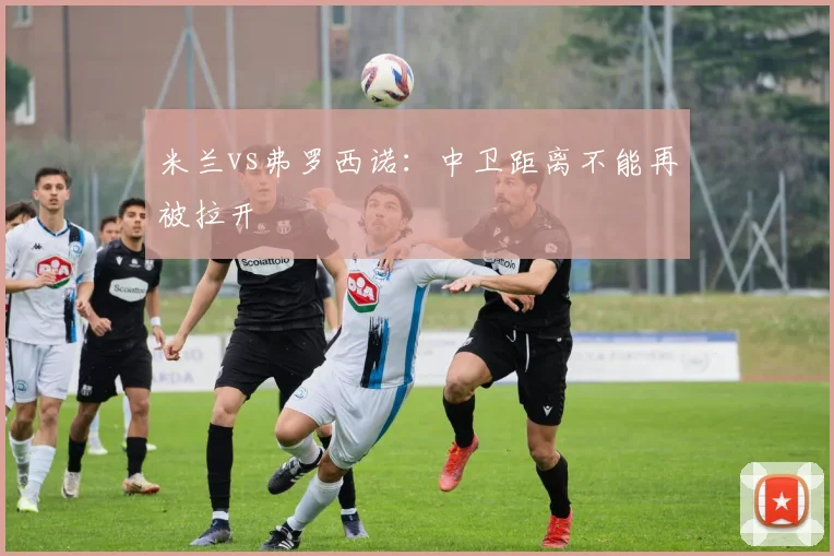 米兰vs弗罗西诺：中卫距离不能再被拉开