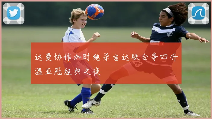 达曼协作加时绝杀吉达联合争四升温亚冠经典之夜