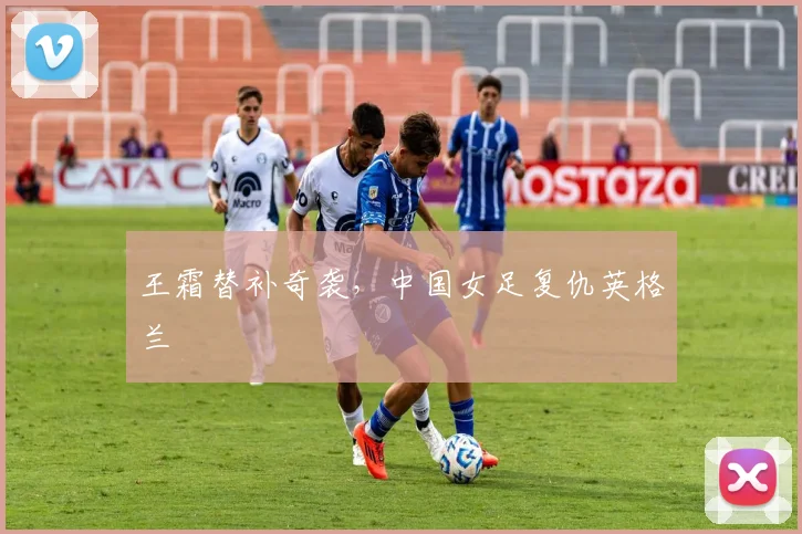王霜替补奇袭，中国女足复仇英格兰