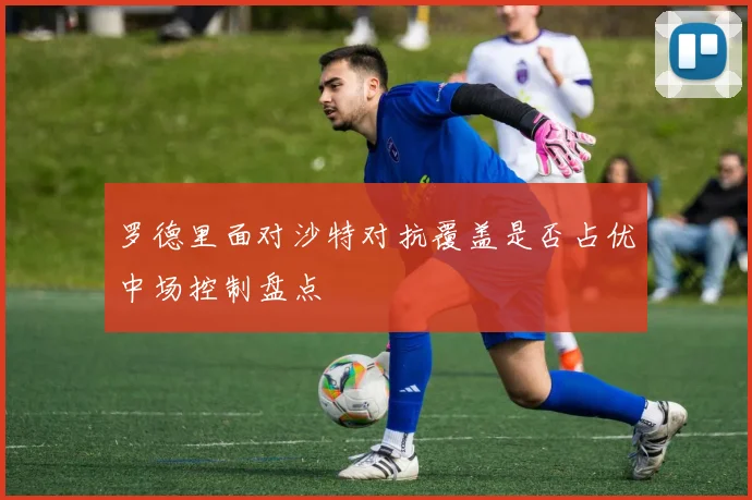 罗德里面对沙特对抗覆盖是否占优中场控制盘点