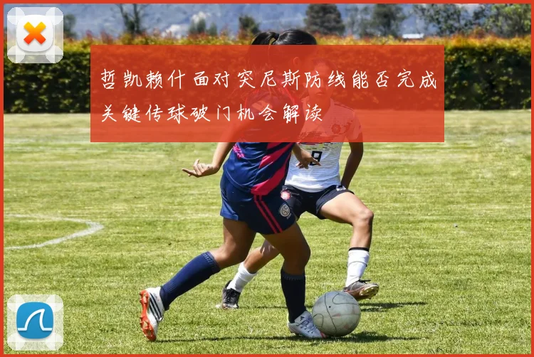哲凯赖什面对突尼斯防线能否完成关键传球破门机会解读