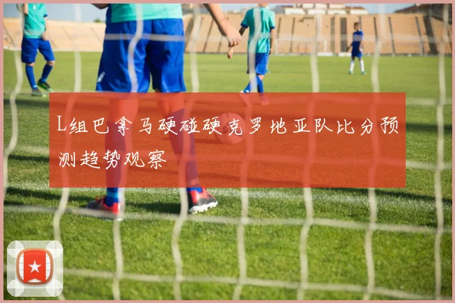 L组巴拿马硬碰硬克罗地亚队比分预测趋势观察