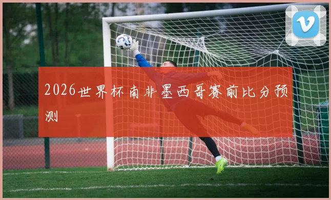 2026世界杯南非墨西哥赛前比分预测