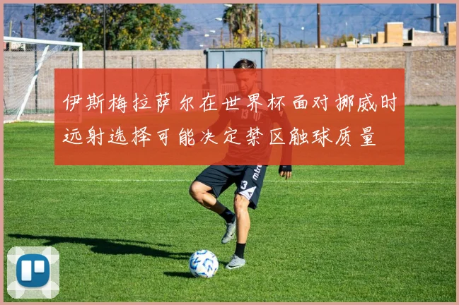 伊斯梅拉萨尔在世界杯面对挪威时远射选择可能决定禁区触球质量