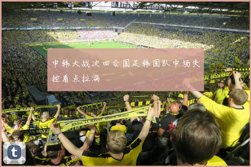 中韩大战次回合国足韩国队中场失控看点拉满