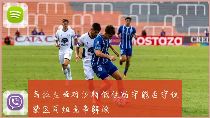 乌拉圭面对沙特低位防守能否守住禁区同组竞争解读