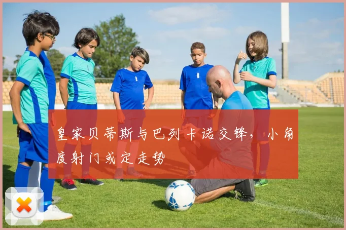 皇家贝蒂斯与巴列卡诺交锋，小角度射门或定走势