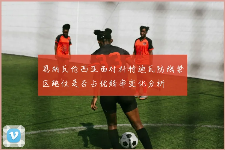 恩纳瓦伦西亚面对科特迪瓦防线禁区跑位是否占优赔率变化分析