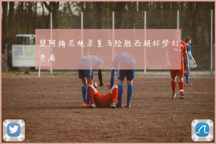 楚阿梅尼绝杀皇马险胜西超杯梦幻开局