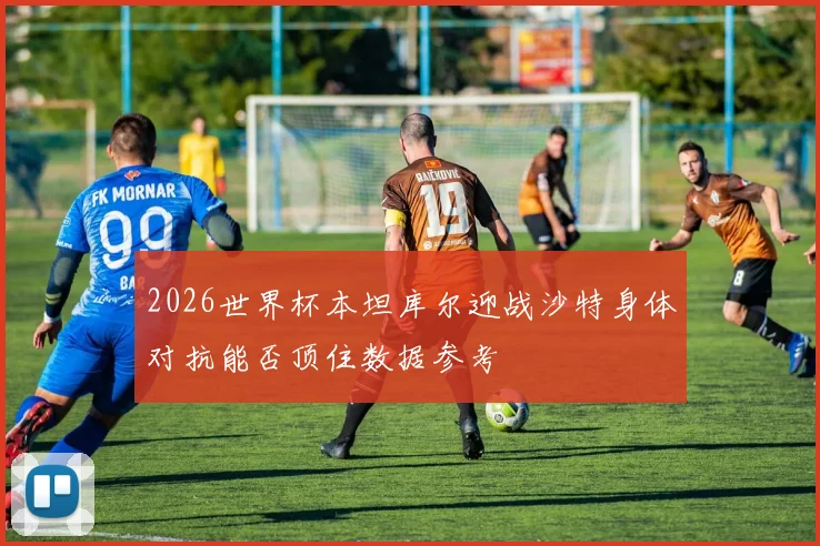 2026世界杯本坦库尔迎战沙特身体对抗能否顶住数据参考