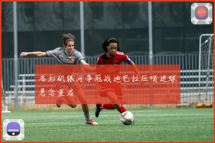 洛杉矶银河争冠战迪巴拉压哨进球悬念重启